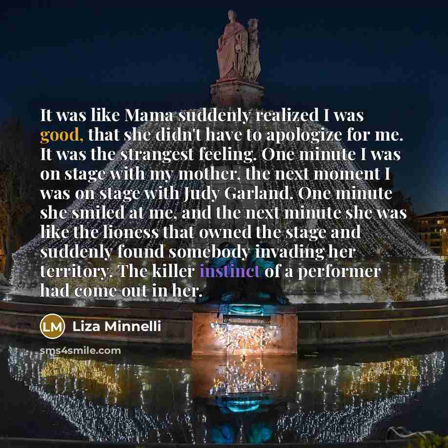 “It was like Mama suddenly realized I was good, that she didn't have to apologize for me. It was the strangest feeling. One minute I was on stage with my mother, the next moment I was on stage with Judy Garland. One minute she smiled at me, and the next minute she was like the lioness that owned…” quote by Liza Minnelli