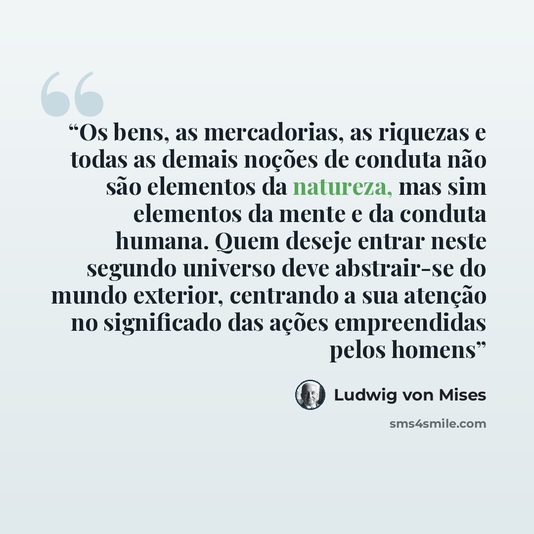 “Os bens, as mercadorias, as riquezas e todas as demais noções de conduta não são elementos da natureza, mas sim elementos da mente e da conduta humana. Quem deseje entrar neste segundo universo deve abstrair-se do mundo exterior, centrando a sua atenção no significado das ações empreendidas pelos…” quote by Ludwig von Mises