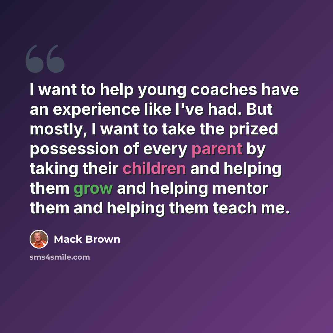 “I want to help young coaches have an experience like I've had. But mostly, I want to take the prized possession of every parent by taking their children and helping them grow and helping mentor them and helping them teach me.” quote by Mack Brown