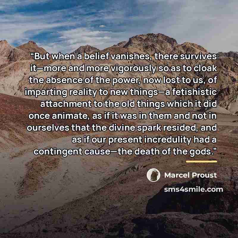 “But when a belief vanishes, there survives it—more and more vigorously so as to cloak the absence of the power, now lost to us, of imparting reality to new things—a fetishistic attachment to the old things which it did once animate, as if it was in them and not in ourselves that the divine spark…” quote by Marcel Proust