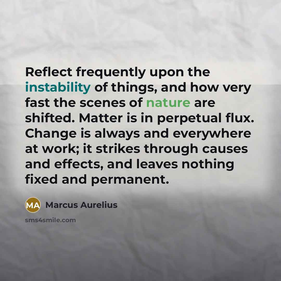 “Reflect frequently upon the instability of things, and how very fast the scenes of nature are shifted. Matter is in perpetual flux. Change is always and everywhere at work; it strikes through causes and effects, and leaves nothing fixed and permanent.” quote by Marcus Aurelius