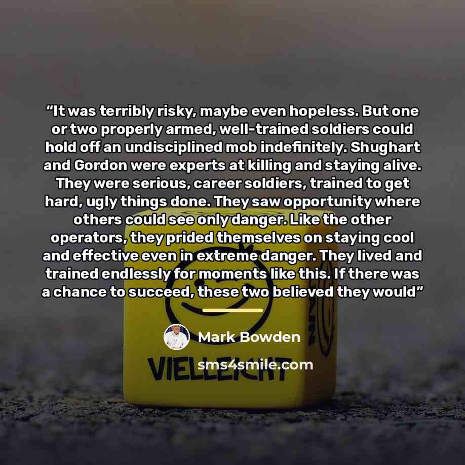 “It was terribly risky, maybe even hopeless. But one or two properly armed, well-trained soldiers could hold off an undisciplined mob indefinitely. Shughart and Gordon were experts at killing and staying alive. They were serious, career soldiers, trained to get hard, ugly things done. They saw…” quote by Mark Bowden