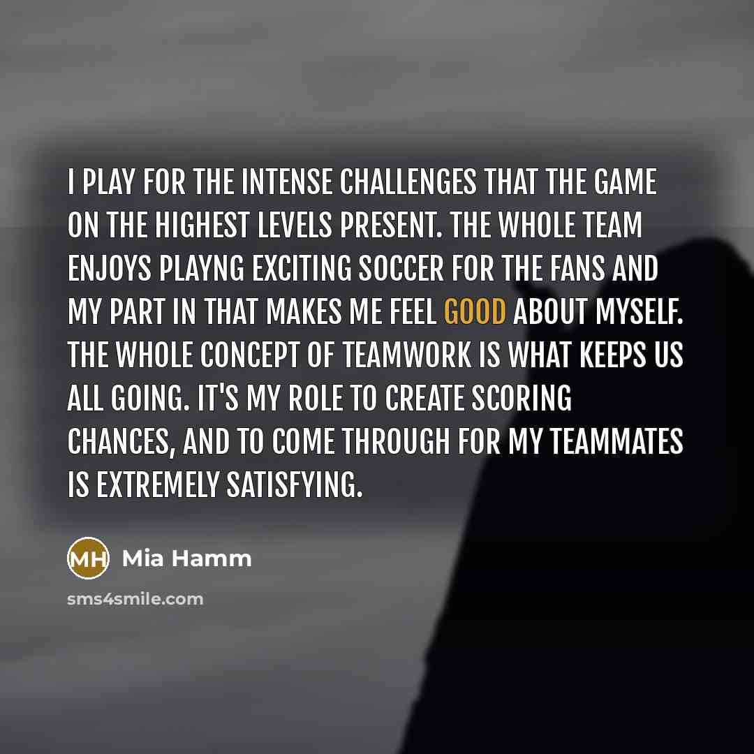 “I play for the intense challenges that the game on the highest levels present. The whole team enjoys playng exciting soccer for the fans and my part in that makes me feel good about myself. The whole concept of teamwork is what keeps us all going. It's my role to create scoring chances, and to…” quote by Mia Hamm