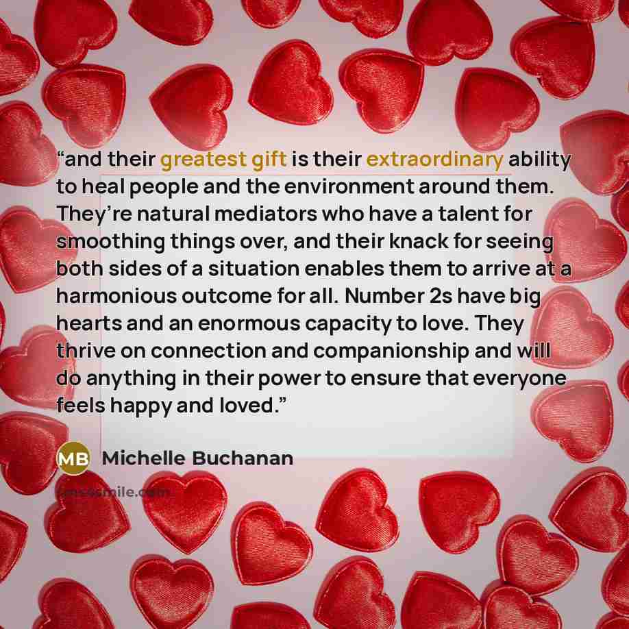 “and their greatest gift is their extraordinary ability to heal people and the environment around them. They’re natural mediators who have a talent for smoothing things over, and their knack for seeing both sides of a situation enables them to arrive at a harmonious outcome for all. Number 2s have…” quote by Michelle Buchanan