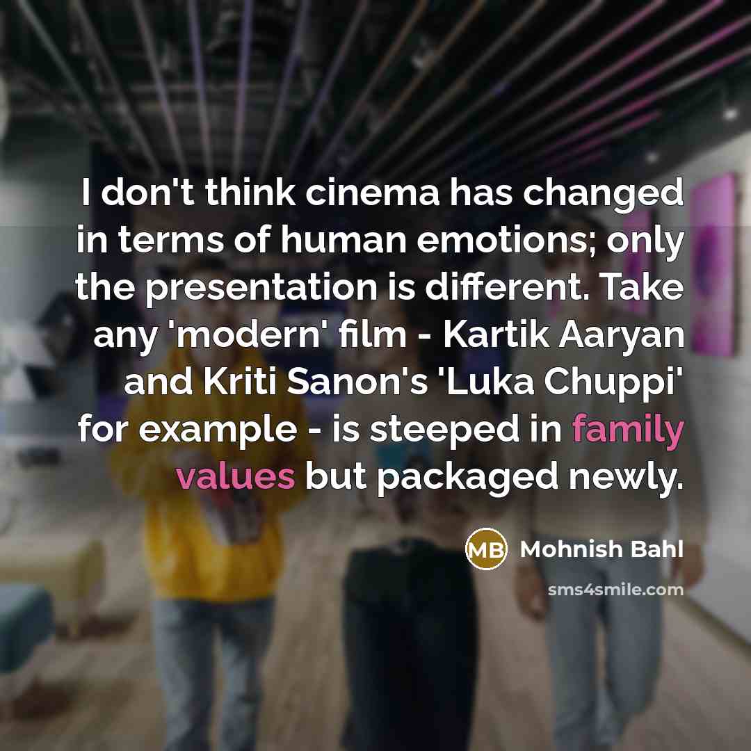 “I don't think cinema has changed in terms of human emotions; only the presentation is different. Take any 'modern' film - Kartik Aaryan and Kriti Sanon's 'Luka Chuppi' for example - is steeped in family values but packaged newly.” quote by Mohnish Bahl