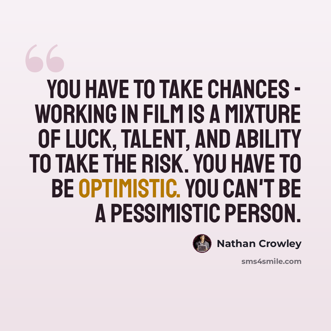 “You have to take chances - working in film is a mixture of luck, talent, and ability to take the risk. You have to be optimistic. You can't be a pessimistic person.” quote by Nathan Crowley