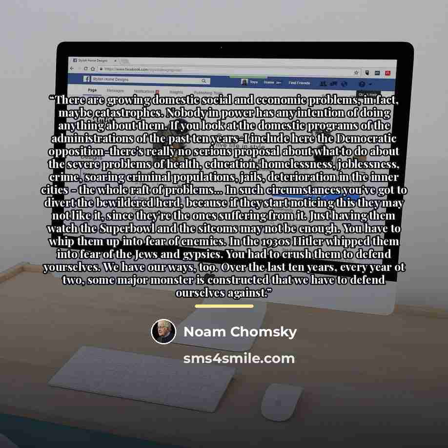 “There are growing domestic social and economic problems, in fact, maybe catastrophes. Nobody in power has any intention of doing anything about them. If you look at the domestic programs of the administrations of the past ten years-I include here the Democratic opposition-there's really no serious…” quote by Noam Chomsky