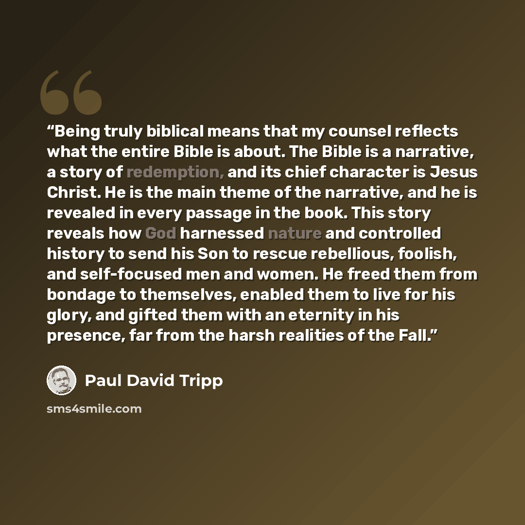 “Being truly biblical means that my counsel reflects what the entire Bible is about. The Bible is a narrative, a story of redemption, and its chief character is Jesus Christ. He is the main theme of the narrative, and he is revealed in every passage in the book. This story reveals how God harnessed…” quote by Paul David Tripp