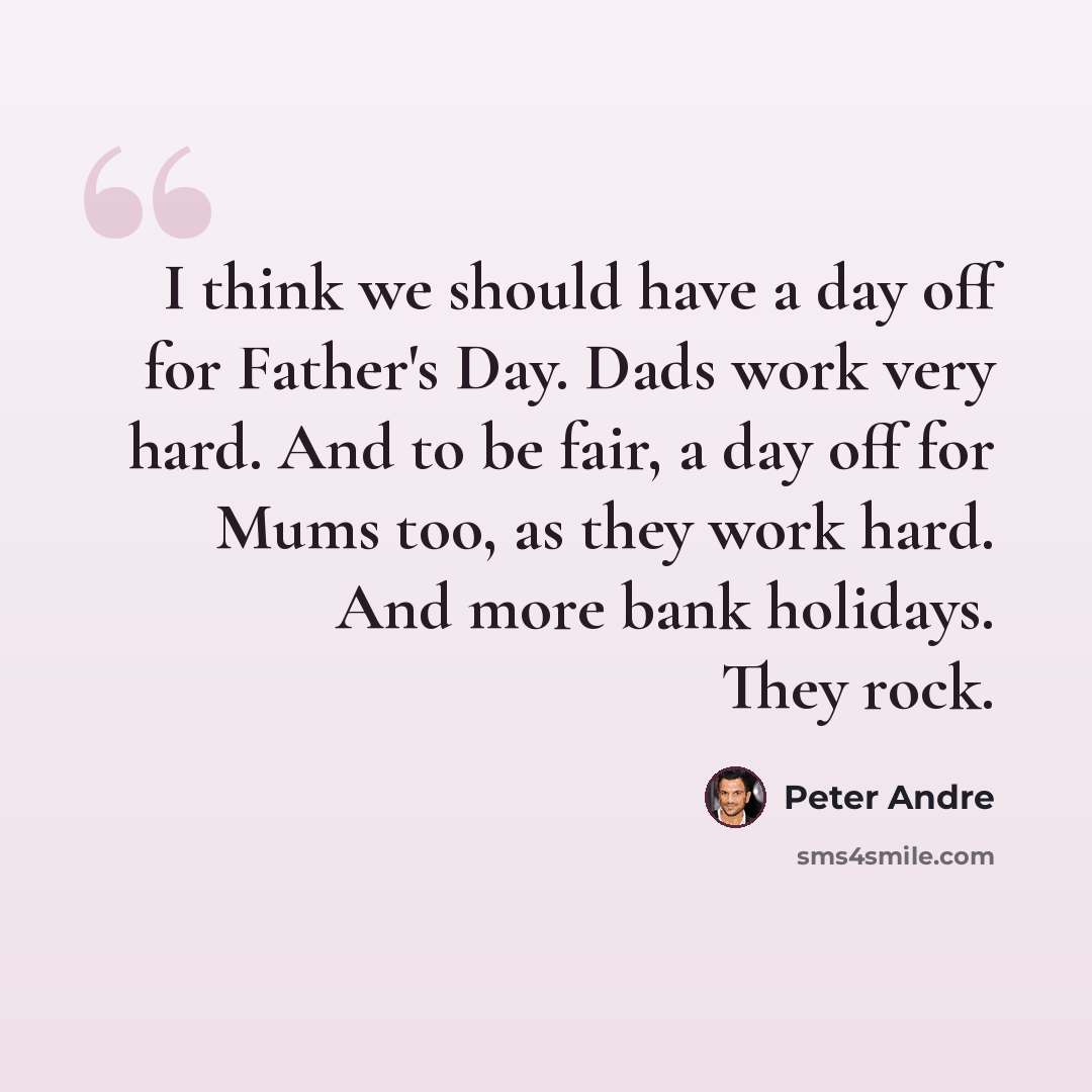 “I think we should have a day off for Father's Day. Dads work very hard. And to be fair, a day off for Mums too, as they work hard. And more bank holidays. They rock.” quote by Peter Andre