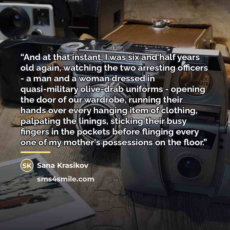 “And at that instant, I was six and half years old again, watching the two arresting officers - a man and a woman dressed in quasi-military olive-drab uniforms - opening the door of our wardrobe, running their hands over every hanging item of clothing, palpating the linings, sticking their busy…” quote by Sana Krasikov
