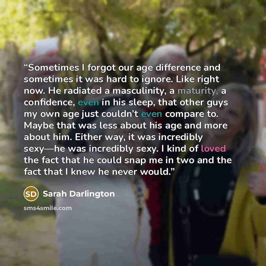 “Sometimes I forgot our age difference and sometimes it was hard to ignore. Like right now. He radiated a masculinity, a maturity, a confidence, even in his sleep, that other guys my own age just couldn’t even compare to. Maybe that was less about his age and more about him. Either way, it was…” quote by Sarah Darlington