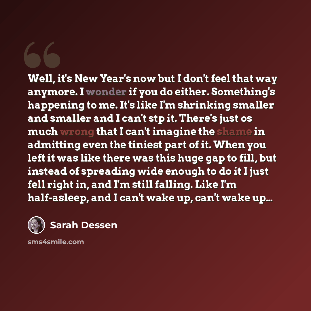 “Well, it's New Year's now but I don't feel that way anymore. I wonder if you do either. Something's happening to me. It's like I'm shrinking smaller and smaller and I can't stp it. There's just os much wrong that I can't imagine the shame in admitting even the tiniest part of it. When you left it…” quote by Sarah Dessen