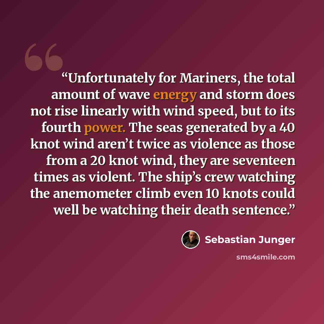 “Unfortunately for Mariners, the total amount of wave energy and storm does not rise linearly with wind speed, but to its fourth power. The seas generated by a 40 knot wind aren’t twice as violence as those from a 20 knot wind, they are seventeen times as violent. The ship’s crew watching the…” quote by Sebastian Junger