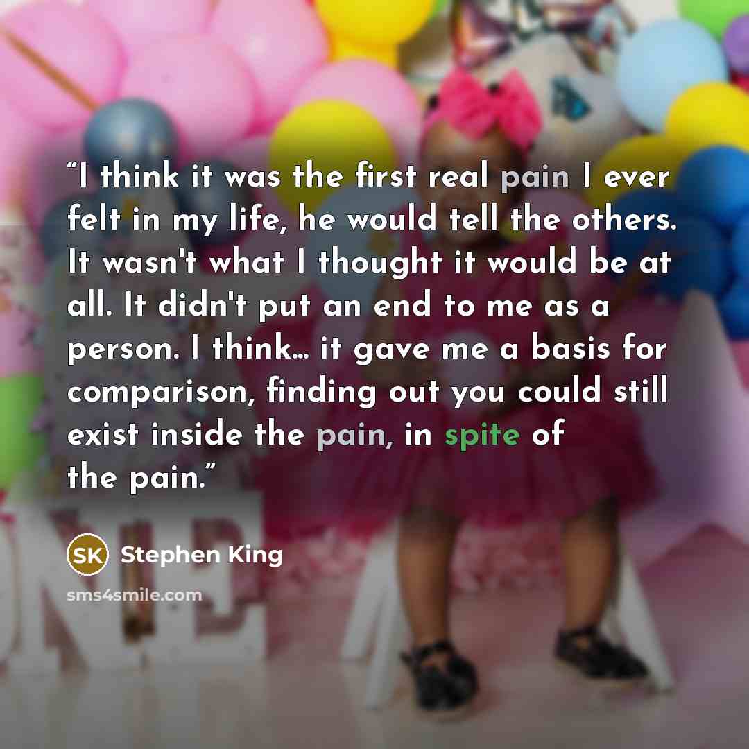 “I think it was the first real pain I ever felt in my life, he would tell the others. It wasn't what I thought it would be at all. It didn't put an end to me as a person. I think... it gave me a basis for comparison, finding out you could still exist inside the pain, in spite of the pain.” quote by Stephen King