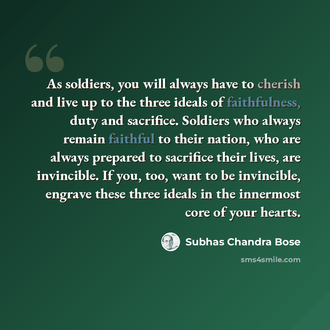 “As soldiers, you will always have to cherish and live up to the three ideals of faithfulness, duty and sacrifice. Soldiers who always remain faithful to their nation, who are always prepared to sacrifice their lives, are invincible. If you, too, want to be invincible, engrave these three ideals in…” quote by Subhas Chandra Bose