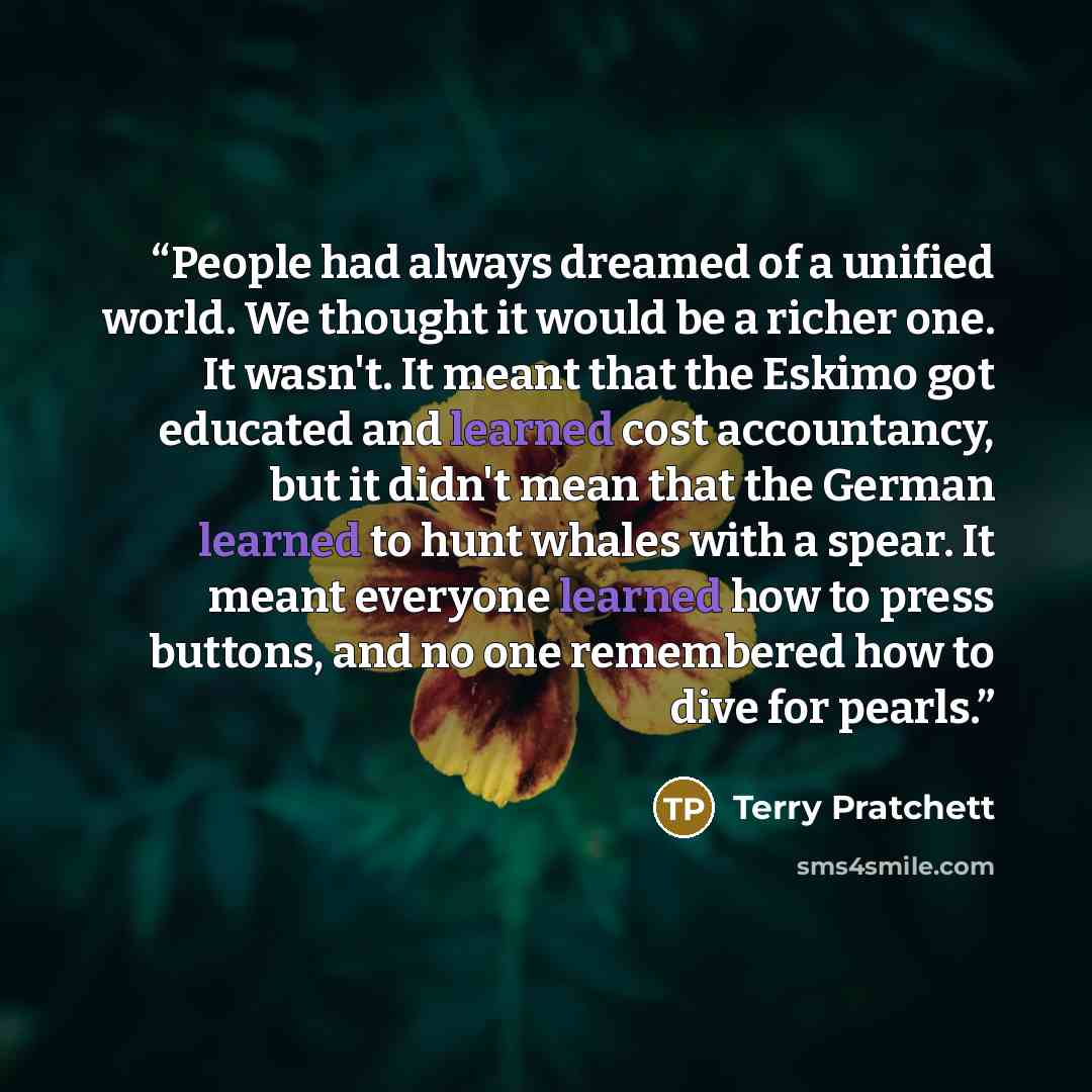 “People had always dreamed of a unified world. We thought it would be a richer one. It wasn't. It meant that the Eskimo got educated and learned cost accountancy, but it didn't mean that the German learned to hunt whales with a spear. It meant everyone learned how to press buttons, and no one…” quote by Terry Pratchett