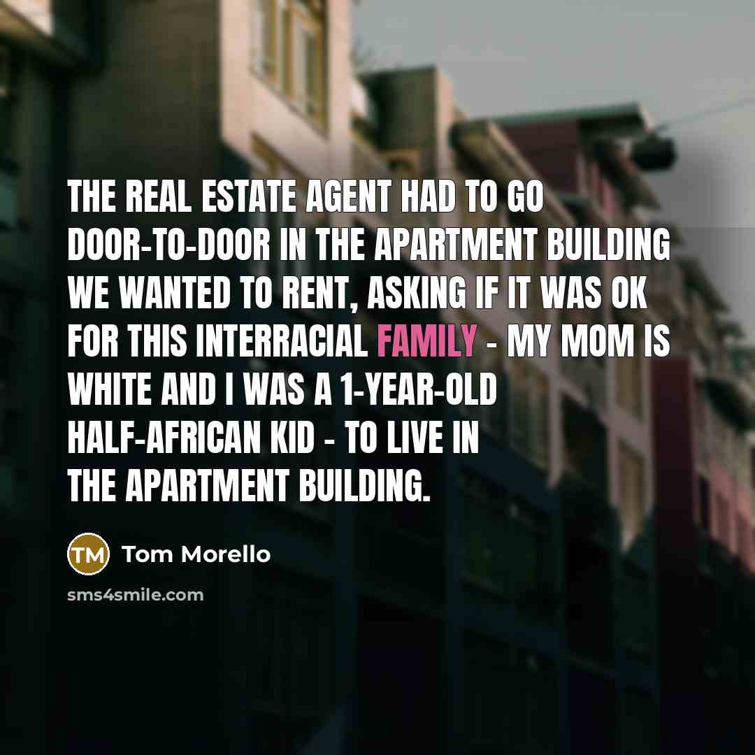 “The real estate agent had to go door-to-door in the apartment building we wanted to rent, asking if it was OK for this interracial family - my mom is white and I was a 1-year-old half-African kid - to live in the apartment building.” quote by Tom Morello