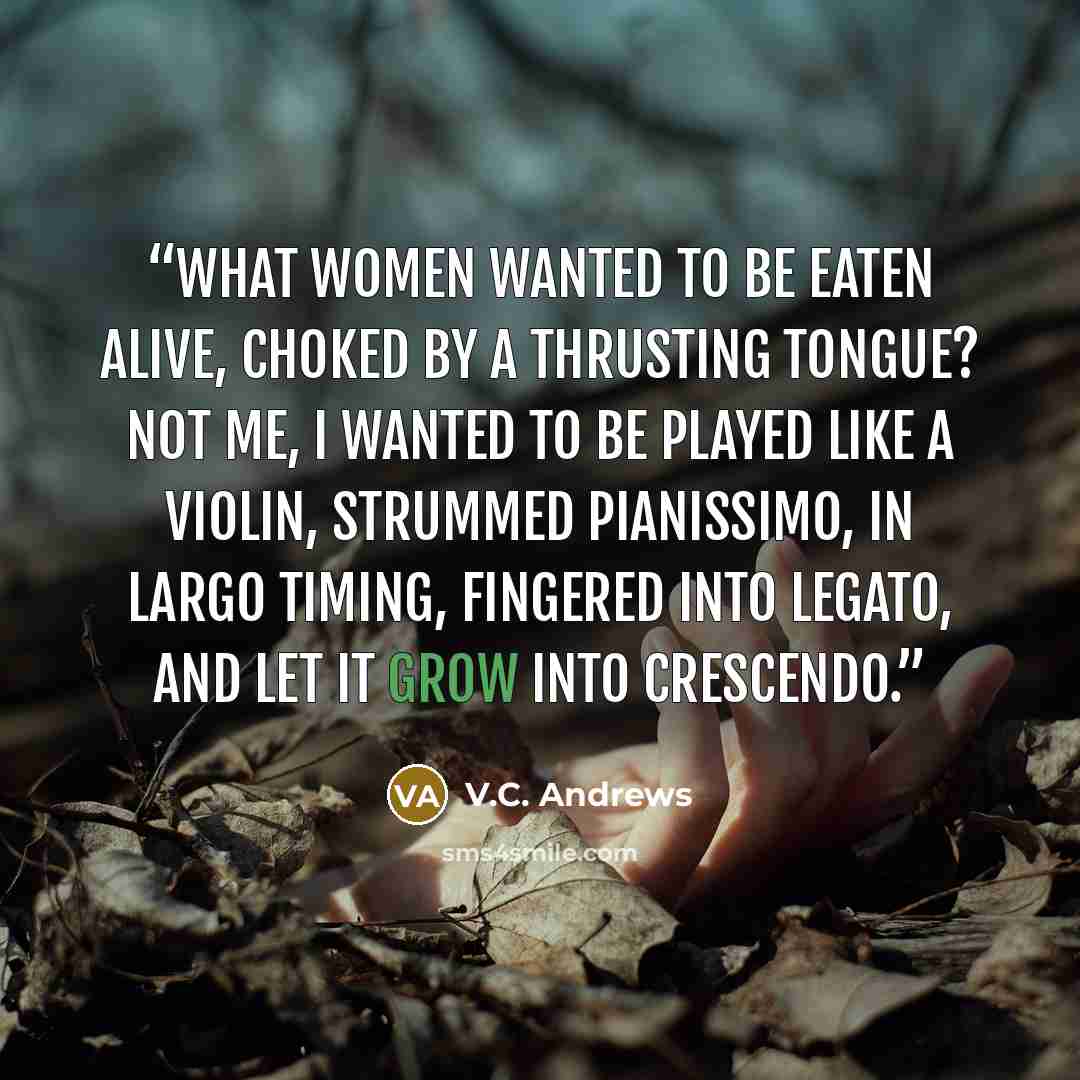 “What women wanted to be eaten alive, choked by a thrusting tongue? Not me, I wanted to be played like a violin, strummed pianissimo, in largo timing, fingered into legato, and let it grow into crescendo.” quote by V.C. Andrews