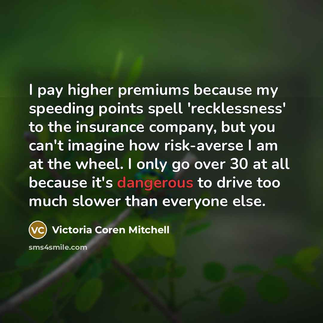 “I pay higher premiums because my speeding points spell 'recklessness' to the insurance company, but you can't imagine how risk-averse I am at the wheel. I only go over 30 at all because it's dangerous to drive too much slower than everyone else.” quote by Victoria Coren Mitchell