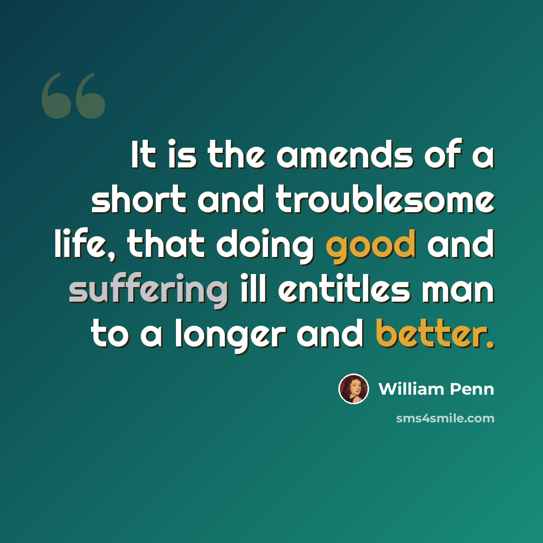 “It is the amends of a short and troublesome life, that doing good and suffering ill entitles man to a longer and better.” quote by William Penn