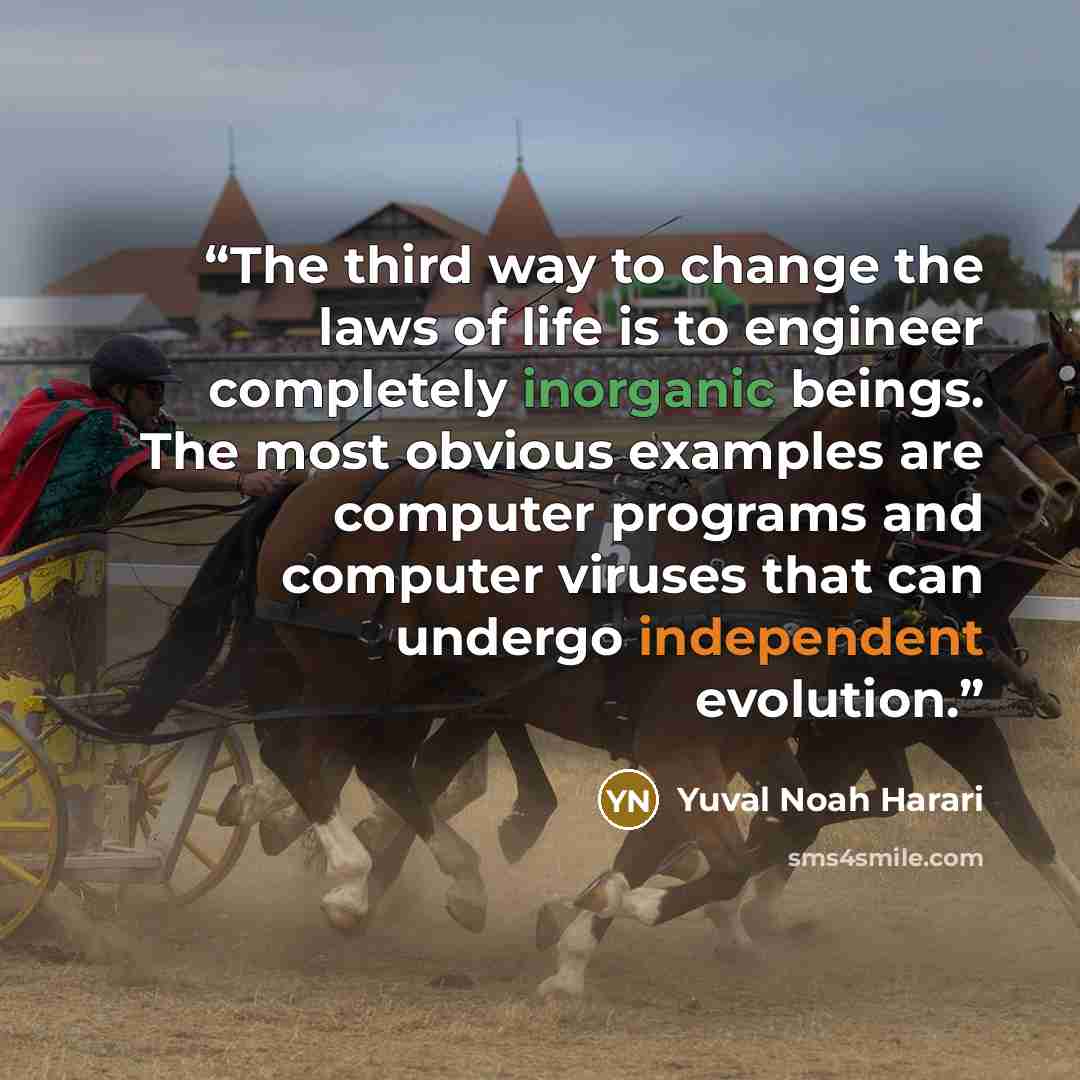 “The third way to change the laws of life is to engineer completely inorganic beings. The most obvious examples are computer programs and computer viruses that can undergo independent evolution.” quote by Yuval Noah Harari