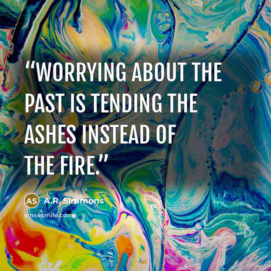 “Worrying about the past is tending the ashes instead of the fire.” quote by A.R. Simmons