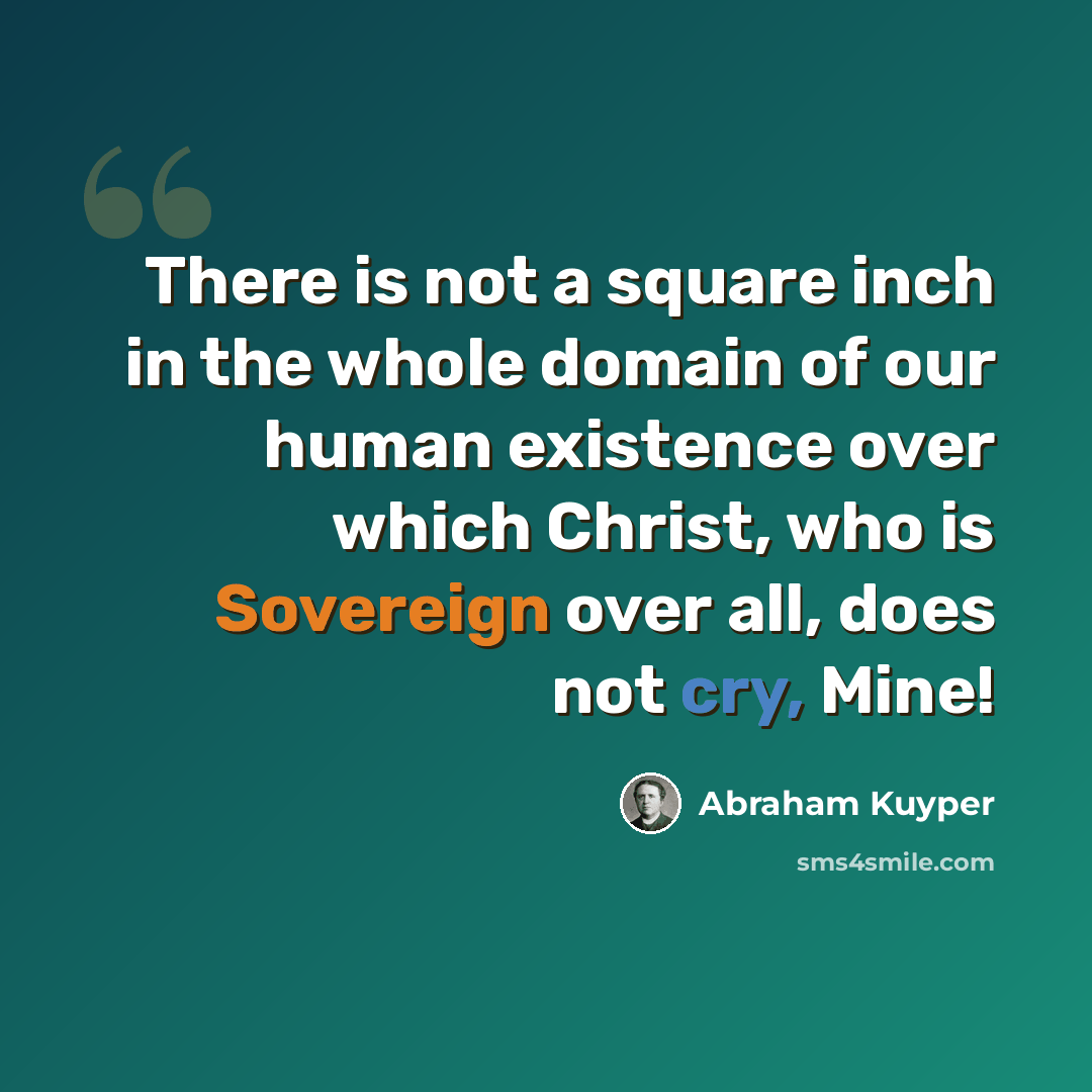 “There is not a square inch in the whole domain of our human existence over which Christ, who is Sovereign over all, does not cry, Mine!” quote by Abraham Kuyper