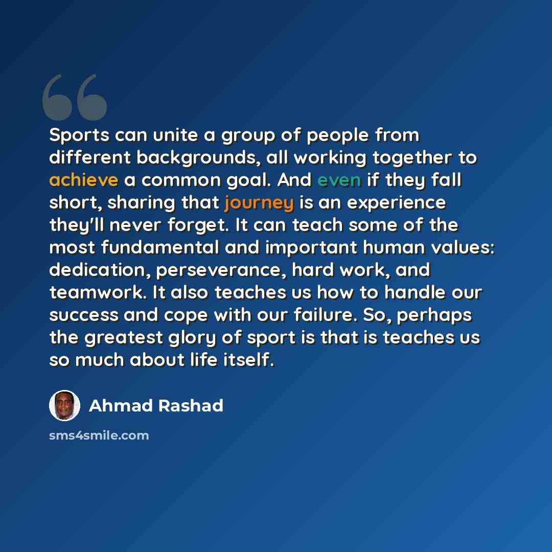 “Sports can unite a group of people from different backgrounds, all working together to achieve a common goal. And even if they fall short, sharing that journey is an experience they'll never forget. It can teach some of the most fundamental and important human values: dedication, perseverance…” quote by Ahmad Rashad