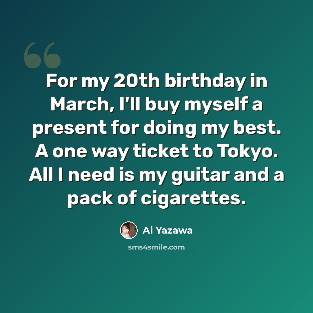 “For my 20th birthday in March, I'll buy myself a present for doing my best. A one way ticket to Tokyo. All I need is my guitar and a pack of cigarettes.” quote by Ai Yazawa