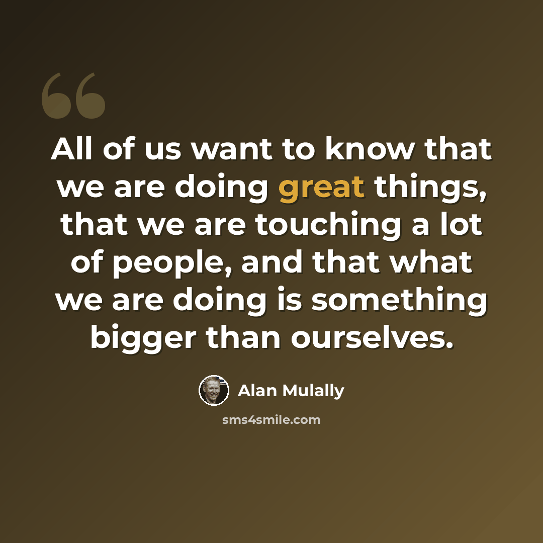 “All of us want to know that we are doing great things, that we are touching a lot of people, and that what we are doing is something bigger than ourselves.” quote by Alan Mulally