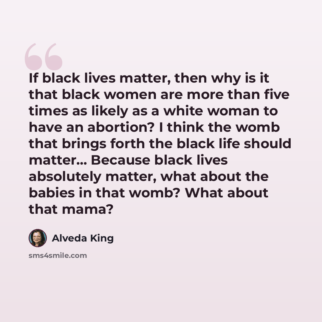 “If black lives matter, then why is it that black women are more than five times as likely as a white woman to have an abortion? I think the womb that brings forth the black life should matter... Because black lives absolutely matter, what about the babies in that womb? What about that mama?” quote by Alveda King
