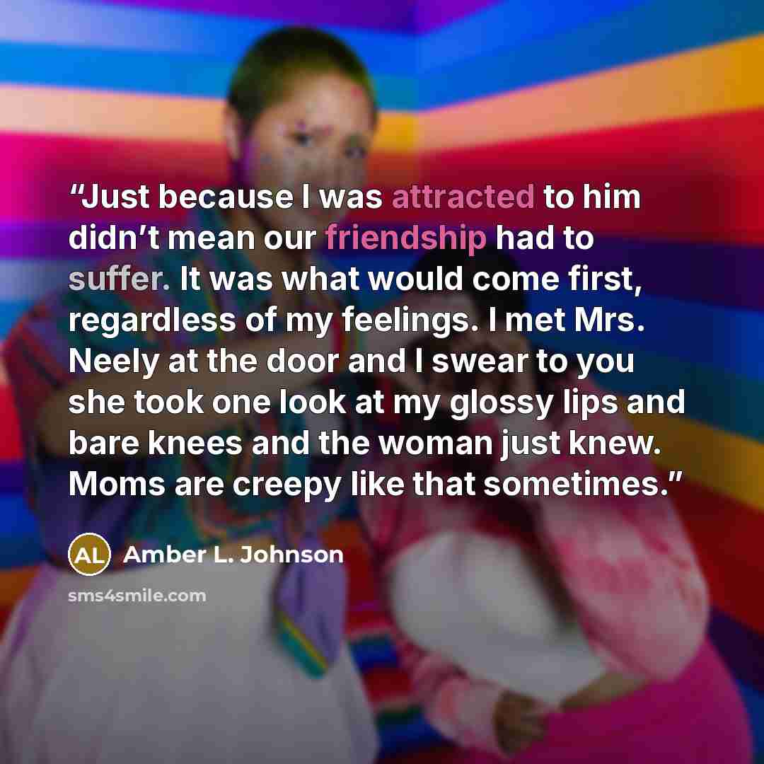 “Just because I was attracted to him didn’t mean our friendship had to suffer. It was what would come first, regardless of my feelings. I met Mrs. Neely at the door and I swear to you she took one look at my glossy lips and bare knees and the woman just knew. Moms are creepy like that sometimes.” quote by Amber L. Johnson