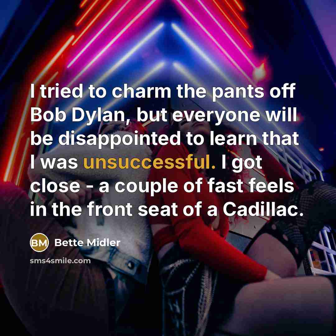“I tried to charm the pants off Bob Dylan, but everyone will be disappointed to learn that I was unsuccessful. I got close - a couple of fast feels in the front seat of a Cadillac.” quote by Bette Midler