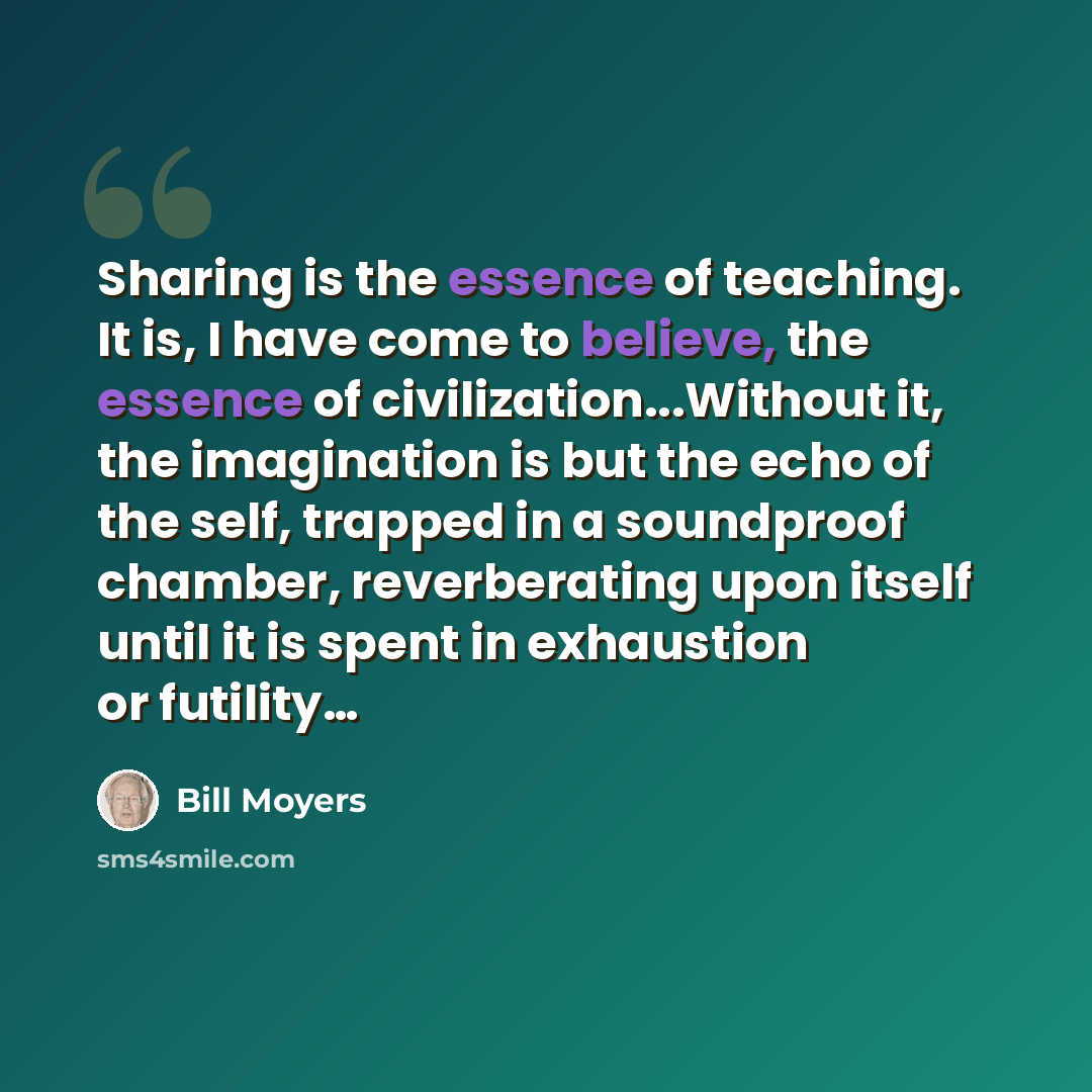 “Sharing is the essence of teaching. It is, I have come to believe, the essence of civilization...Without it, the imagination is but the echo of the self, trapped in a soundproof chamber, reverberating upon itself until it is spent in exhaustion or futility…” quote by Bill Moyers