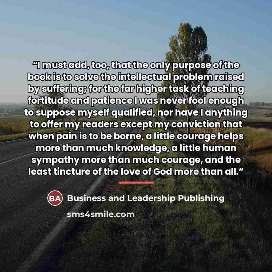 “I must add, too, that the only purpose of the book is to solve the intellectual problem raised by suffering; for the far higher task of teaching fortitude and patience I was never fool enough to suppose myself qualified, nor have I anything to offer my readers except my conviction that when pain…” quote by Business and Leadership Publishing
