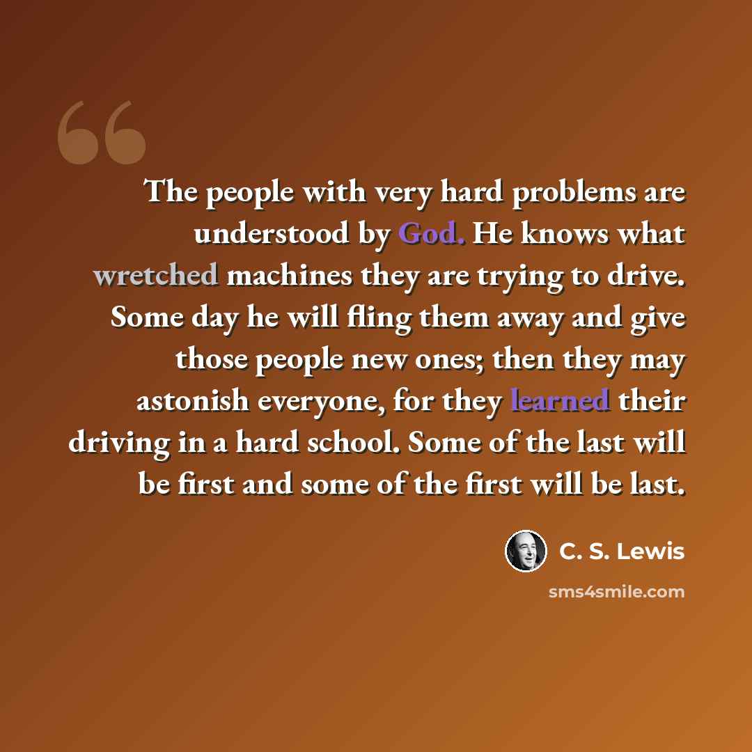 “The people with very hard problems are understood by God. He knows what wretched machines they are trying to drive. Some day he will fling them away and give those people new ones; then they may astonish everyone, for they learned their driving in a hard school. Some of the last will be first and…” quote by C. S. Lewis