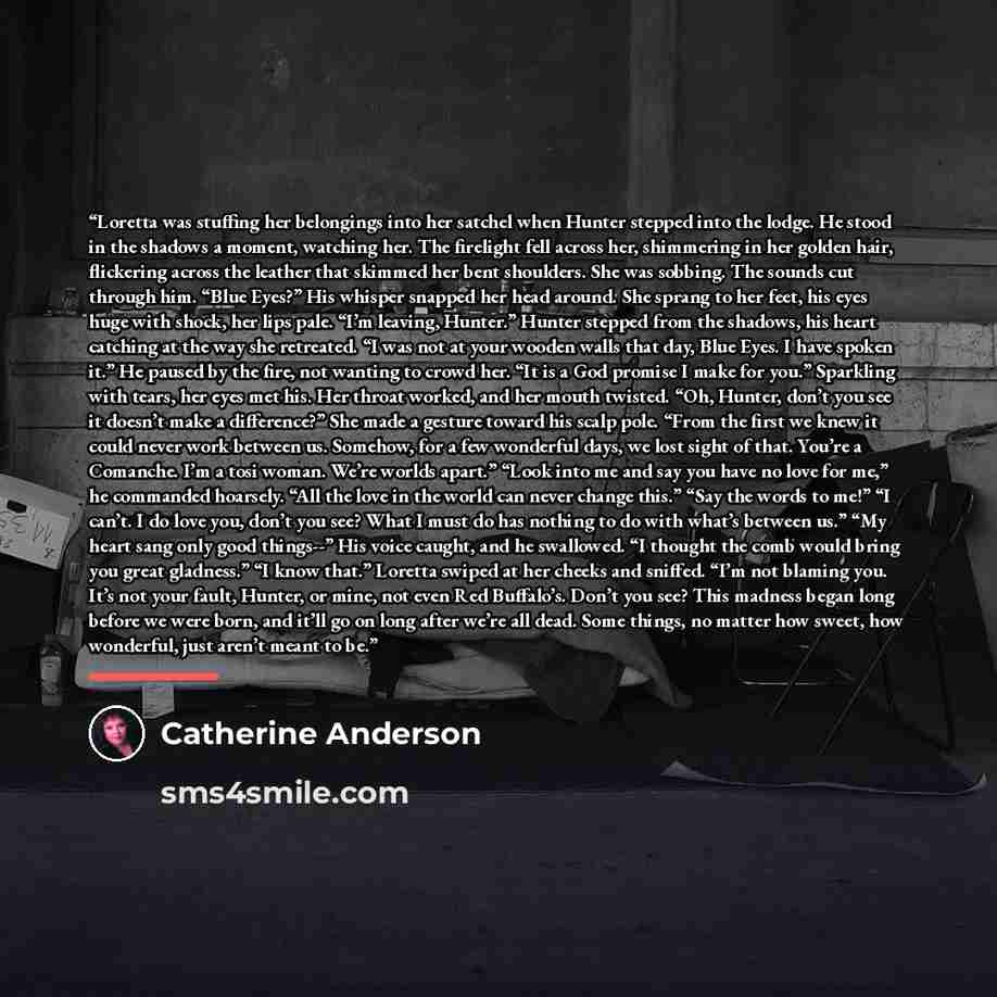 “Loretta was stuffing her belongings into her satchel when Hunter stepped into the lodge. He stood in the shadows a moment, watching her. The firelight fell across her, shimmering in her golden hair, flickering across the leather that skimmed her bent shoulders. She was sobbing. The sounds cut…” quote by Catherine Anderson