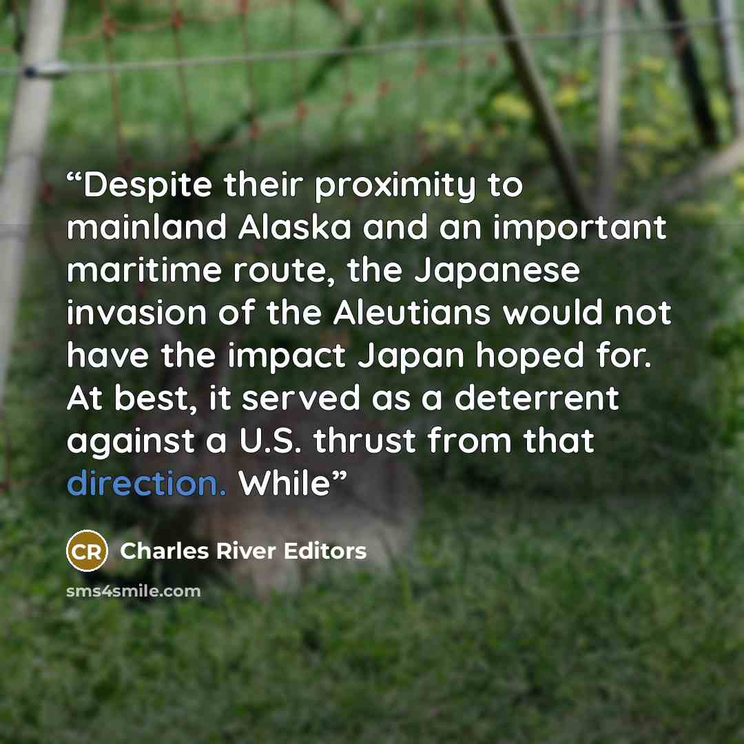“Despite their proximity to mainland Alaska and an important maritime route, the Japanese invasion of the Aleutians would not have the impact Japan hoped for. At best, it served as a deterrent against a U.S. thrust from that direction. While” quote by Charles River Editors