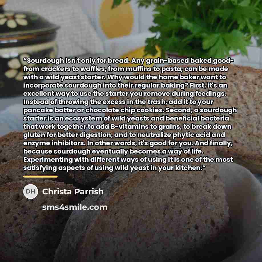 “Sourdough isn't only for bread. Any grain-based baked good- from crackers to waffles, from muffins to pasta, can be made with a wild yeast starter. Why would the home baker want to incorporate sourdough into their regular baking? First, it's an excellent way to use the starter you remove during…” quote by Christa Parrish