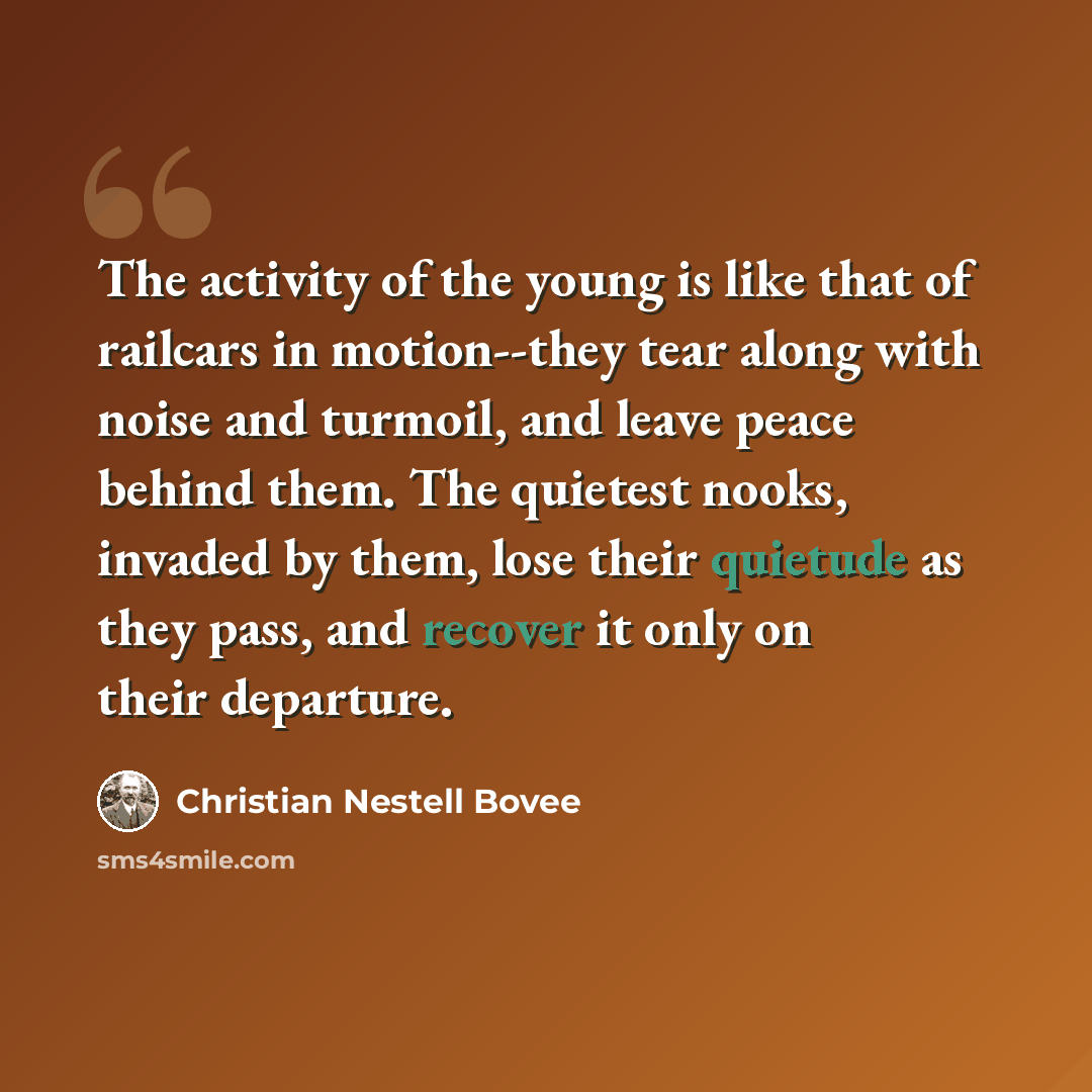 “The activity of the young is like that of railcars in motion--they tear along with noise and turmoil, and leave peace behind them. The quietest nooks, invaded by them, lose their quietude as they pass, and recover it only on their departure.” quote by Christian Nestell Bovee