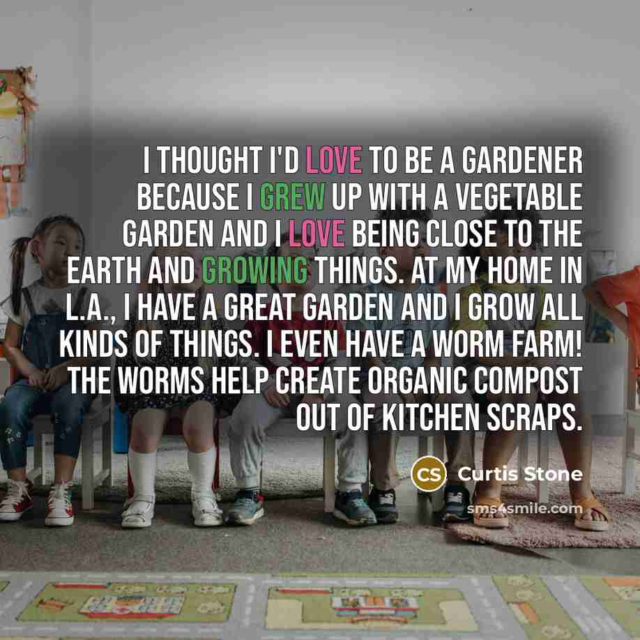 “I thought I'd love to be a gardener because I grew up with a vegetable garden and I love being close to the Earth and growing things. At my home in L.A., I have a great garden and I grow all kinds of things. I even have a worm farm! The worms help create organic compost out of kitchen scraps.” quote by Curtis Stone