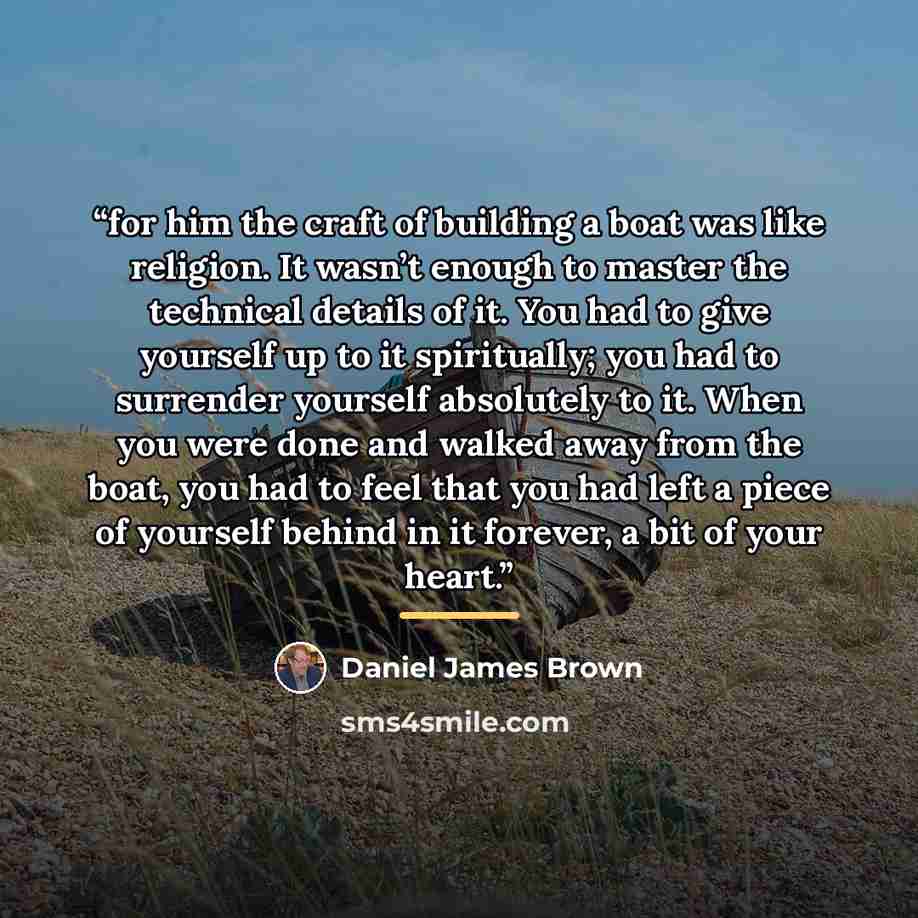 “for him the craft of building a boat was like religion. It wasn’t enough to master the technical details of it. You had to give yourself up to it spiritually; you had to surrender yourself absolutely to it. When you were done and walked away from the boat, you had to feel that you had left a piece…” quote by Daniel James Brown