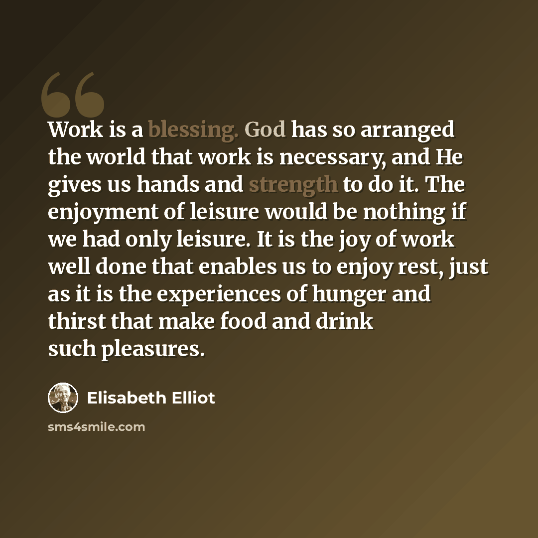 “Work is a blessing. God has so arranged the world that work is necessary, and He gives us hands and strength to do it. The enjoyment of leisure would be nothing if we had only leisure. It is the joy of work well done that enables us to enjoy rest, just as it is the experiences of hunger and thirst…” quote by Elisabeth Elliot