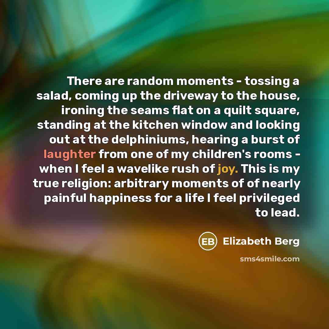 “There are random moments - tossing a salad, coming up the driveway to the house, ironing the seams flat on a quilt square, standing at the kitchen window and looking out at the delphiniums, hearing a burst of laughter from one of my children's rooms - when I feel a wavelike rush of joy. This is my…” quote by Elizabeth Berg