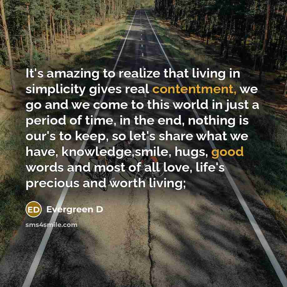 “It's amazing to realize that living in simplicity gives real contentment, we go and we come to this world in just a period of time, in the end, nothing is our's to keep, so let's share what we have, knowledge,smile, hugs, good words and most of all love, life's precious and worth living;” quote by Evergreen D