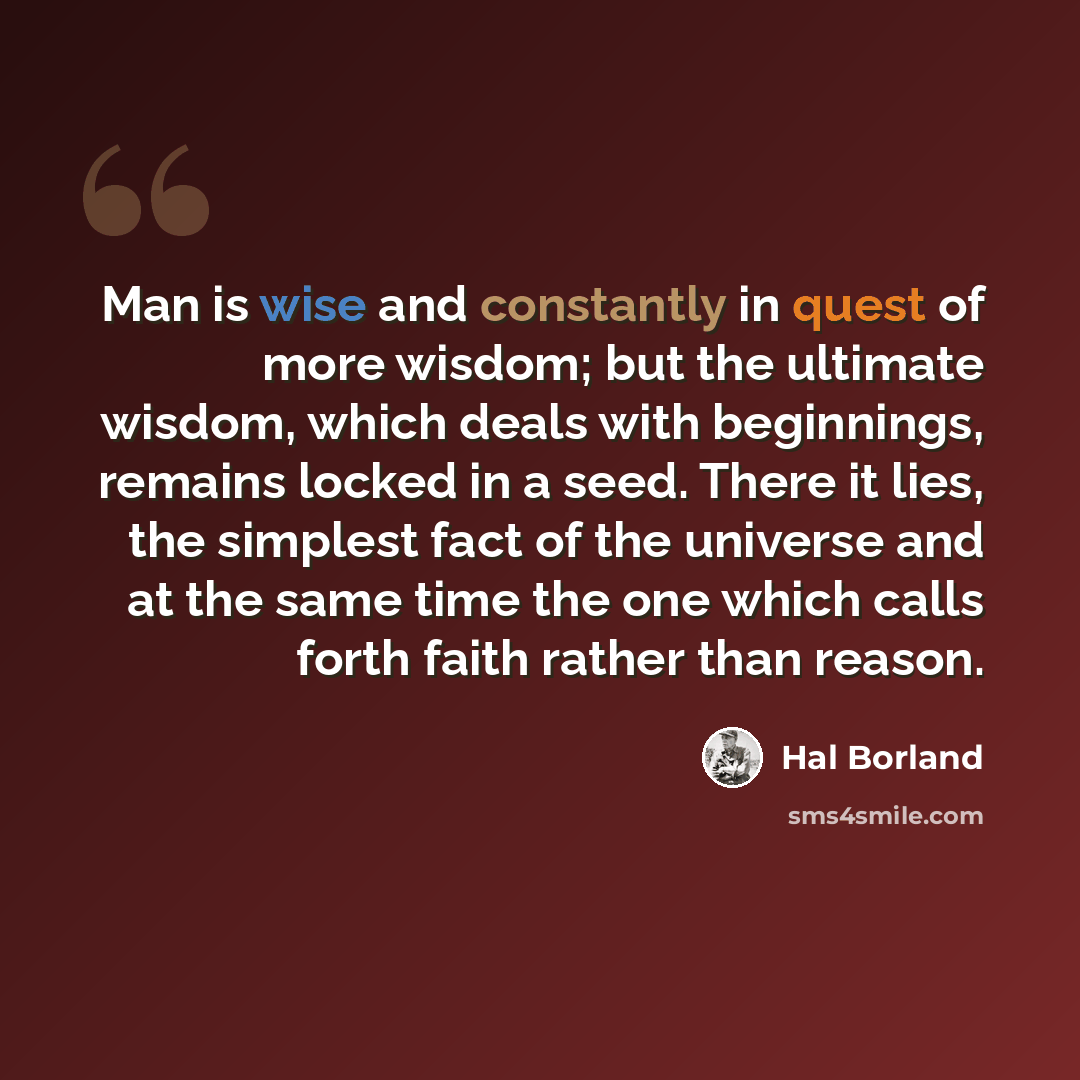 “Man is wise and constantly in quest of more wisdom; but the ultimate wisdom, which deals with beginnings, remains locked in a seed. There it lies, the simplest fact of the universe and at the same time the one which calls forth faith rather than reason.” quote by Hal Borland