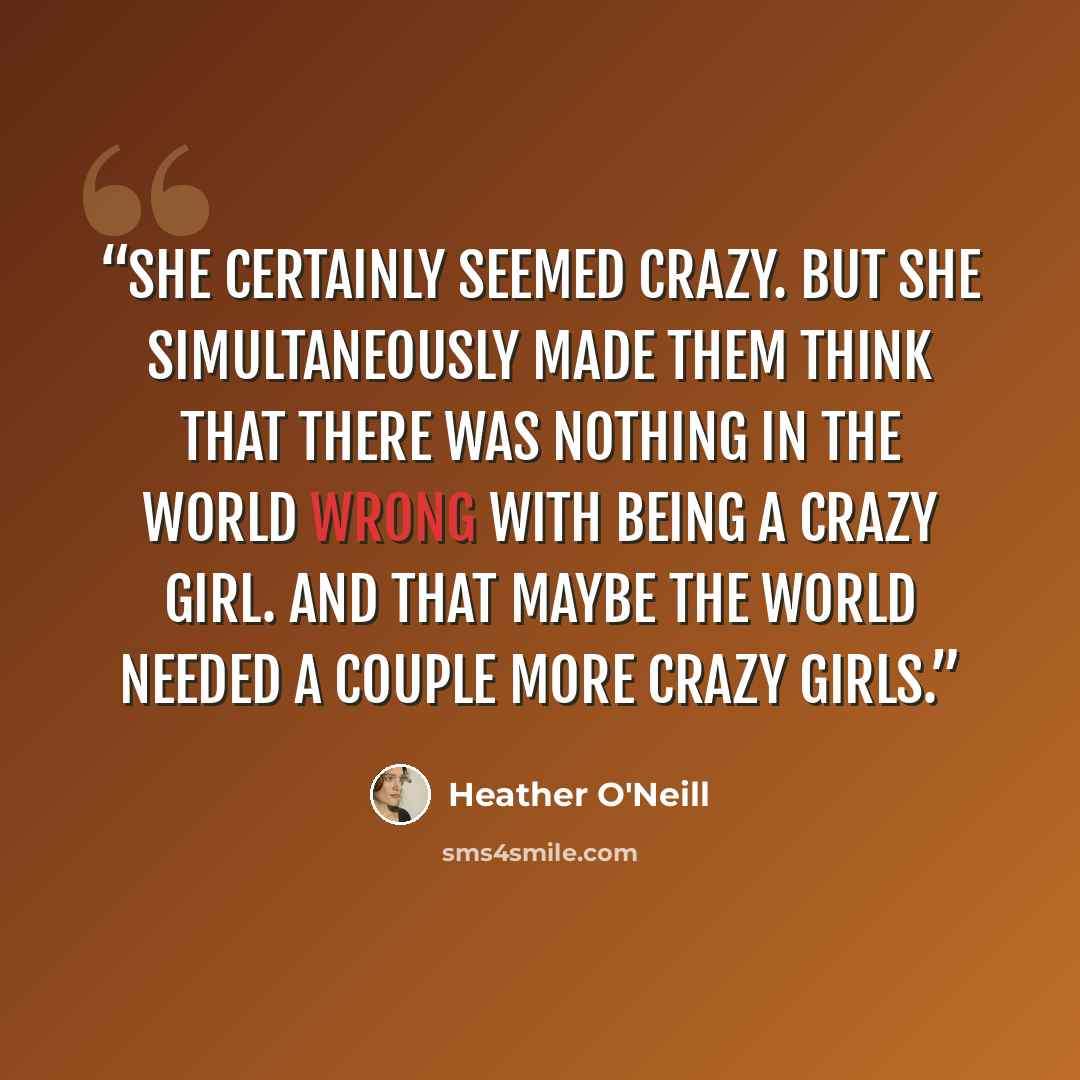 “She certainly seemed crazy. But she simultaneously made them think that there was nothing in the world wrong with being a crazy girl. And that maybe the world needed a couple more crazy girls.” quote by Heather O'Neill