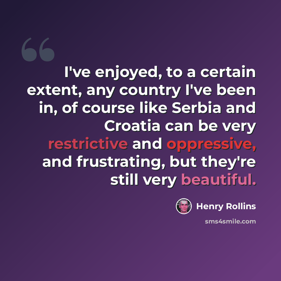 “I've enjoyed, to a certain extent, any country I've been in, of course like Serbia and Croatia can be very restrictive and oppressive, and frustrating, but they're still very beautiful.” quote by Henry Rollins