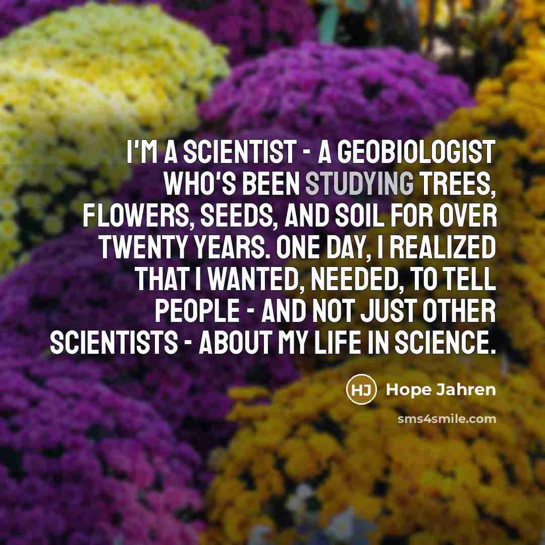 “I'm a scientist - a geobiologist who's been studying trees, flowers, seeds, and soil for over twenty years. One day, I realized that I wanted, needed, to tell people - and not just other scientists - about my life in science.” quote by Hope Jahren