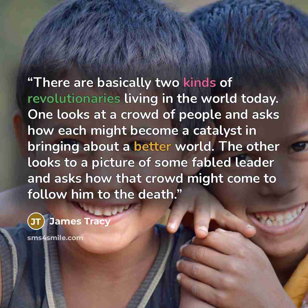 “There are basically two kinds of revolutionaries living in the world today. One looks at a crowd of people and asks how each might become a catalyst in bringing about a better world. The other looks to a picture of some fabled leader and asks how that crowd might come to follow him to the death.” quote by James Tracy